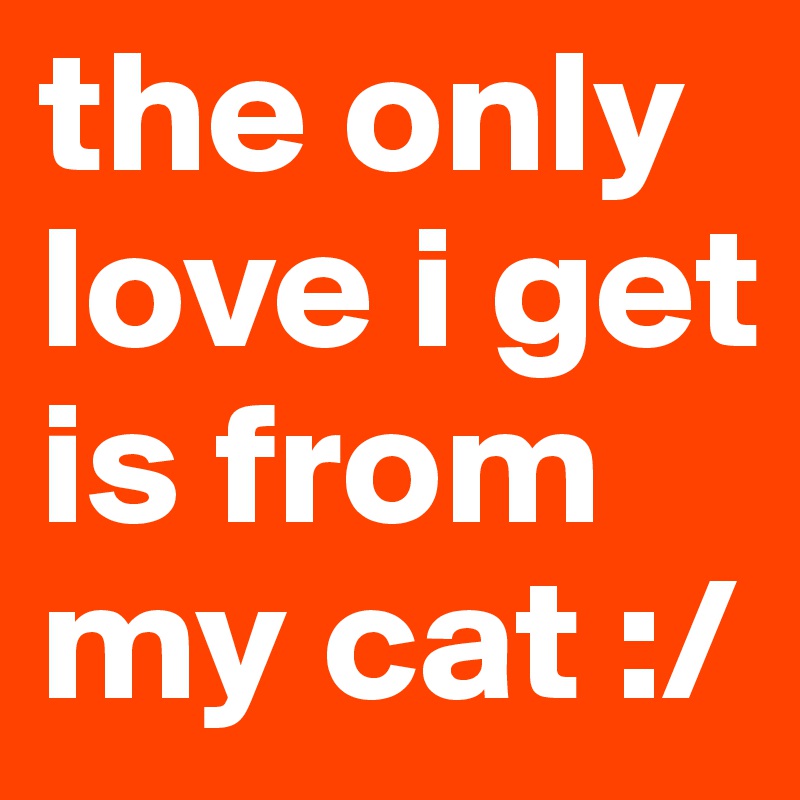 the only love i get is from my cat :/