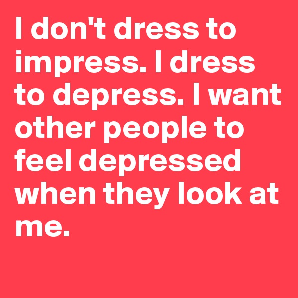 I don't dress to impress. I dress to depress. I want other people to feel depressed when they look at me. 
