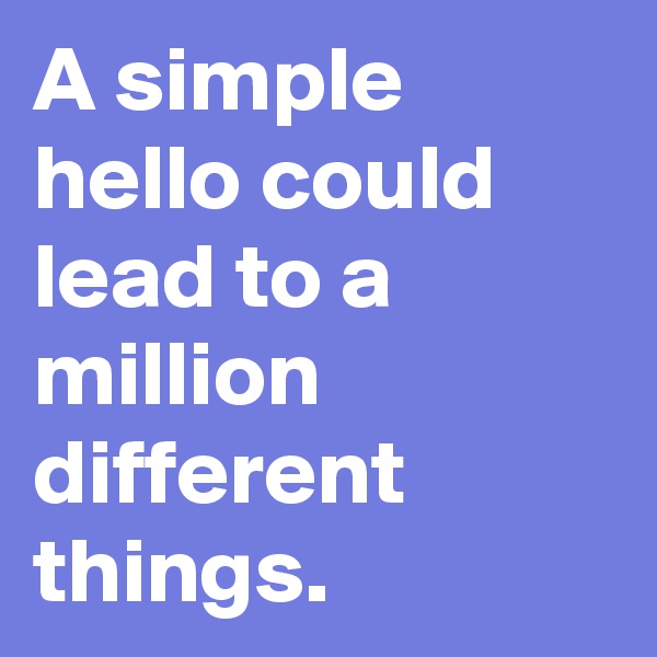 A simple hello could lead to a million different things.