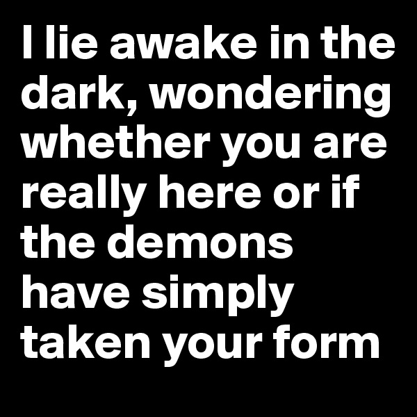 I lie awake in the dark, wondering whether you are really here or if  the demons have simply taken your form
