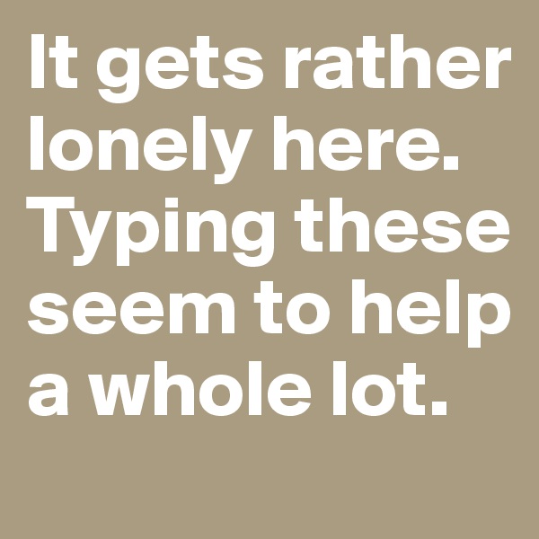 It gets rather lonely here. Typing these seem to help a whole lot.