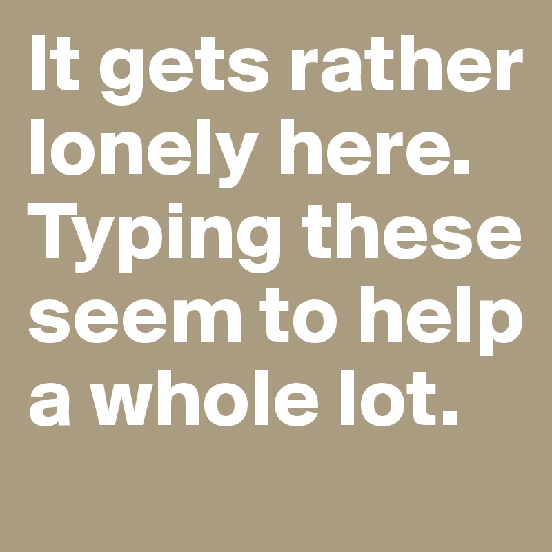 It gets rather lonely here. Typing these seem to help a whole lot.