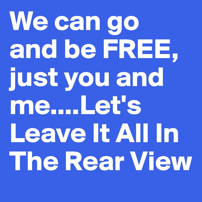 We can go and be FREE, just you and me....Let's Leave It All In The Rear View