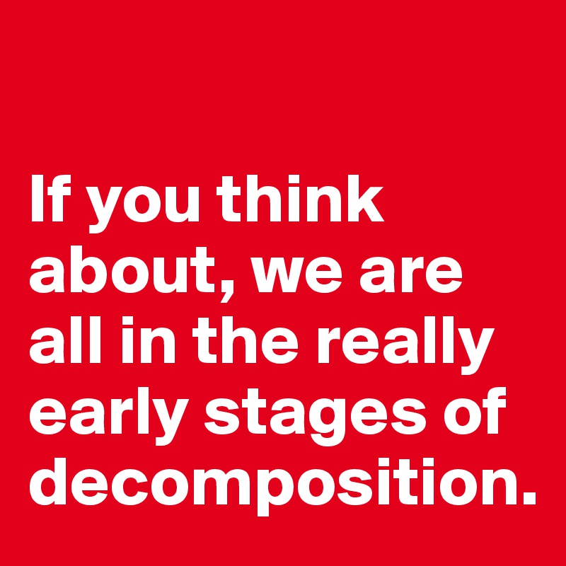 

If you think about, we are all in the really early stages of decomposition. 