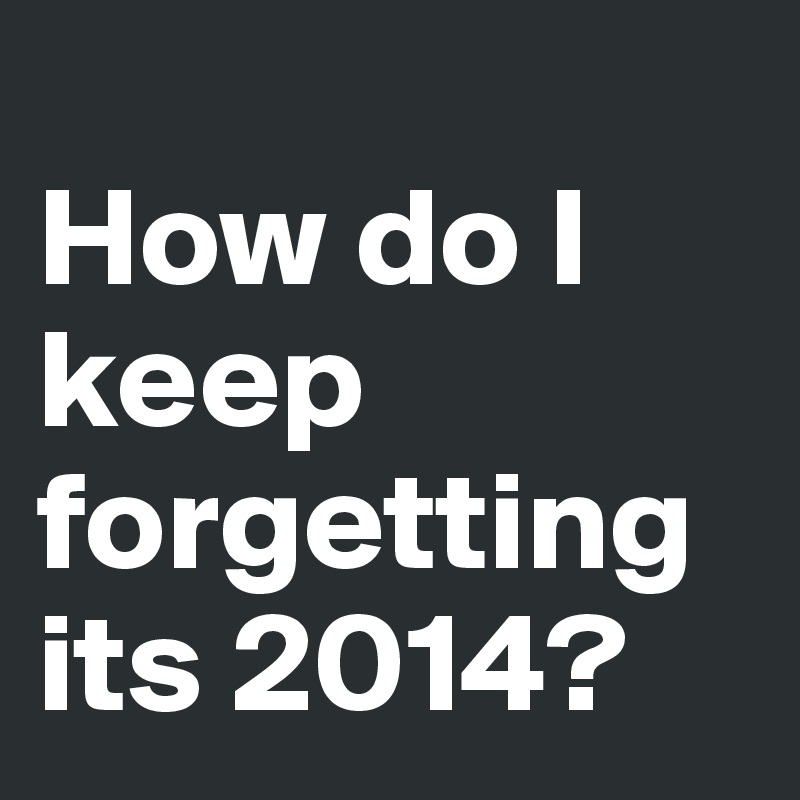 
How do I keep forgetting its 2014?