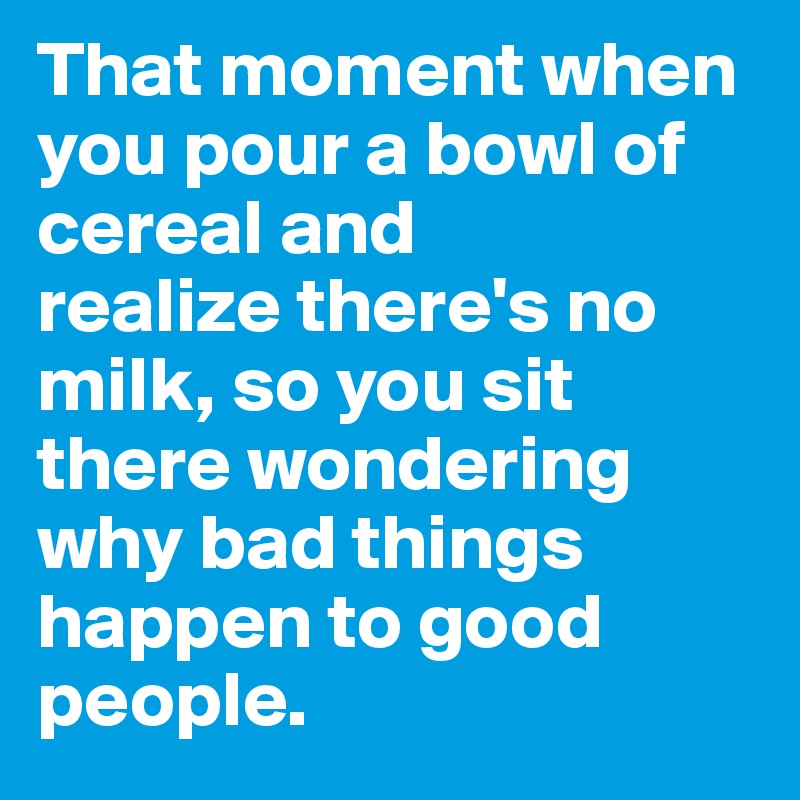 That moment when you pour a bowl of cereal and
realize there's no milk, so you sit there wondering why bad things happen to good people. 