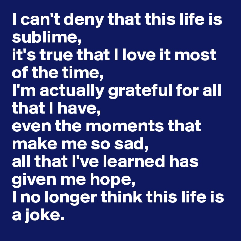 I can't deny that this life is sublime, 
it's true that I love it most of the time, 
I'm actually grateful for all that I have, 
even the moments that make me so sad, 
all that I've learned has given me hope, 
I no longer think this life is a joke. 