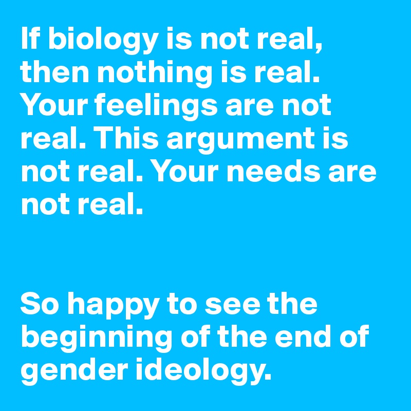 If biology is not real, then nothing is real. Your feelings are not real. This argument is not real. Your needs are not real.


So happy to see the beginning of the end of gender ideology. 