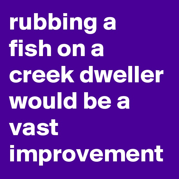 rubbing a fish on a creek dweller would be a vast improvement 