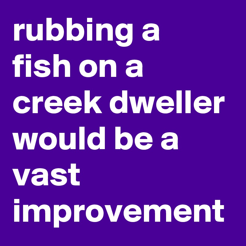rubbing a fish on a creek dweller would be a vast improvement 