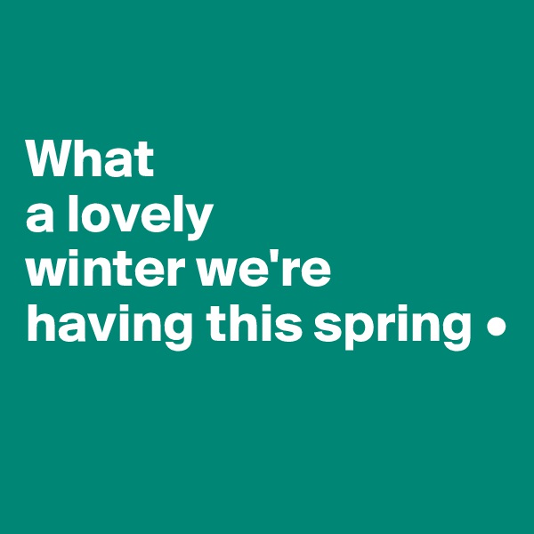 

What
a lovely
winter we're having this spring •

