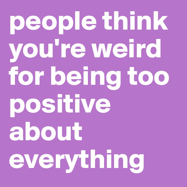 people think you're weird for being too positive about everything