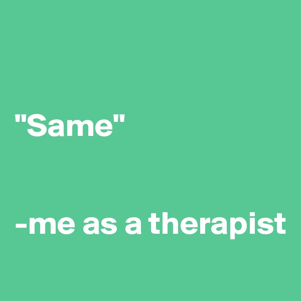 


"Same"


-me as a therapist
