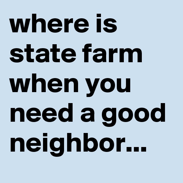 where is state farm when you need a good neighbor...