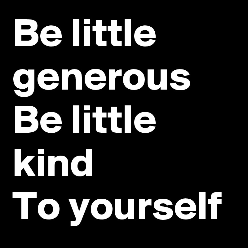 Be little generous 
Be little kind
To yourself 