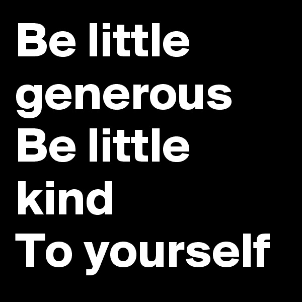 Be little generous 
Be little kind
To yourself 