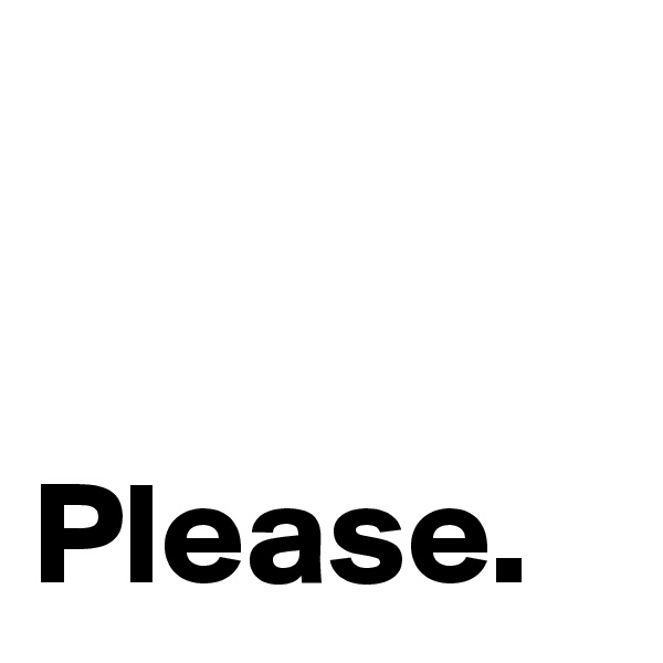 


Please. 