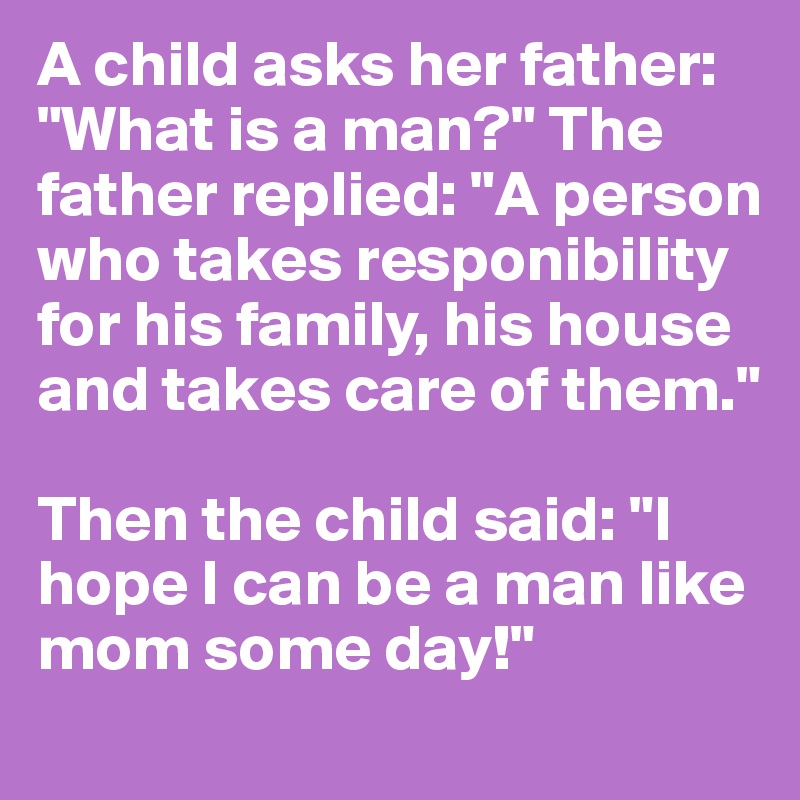 A child asks her father: "What is a man?" The father replied: "A person who takes responibility for his family, his house and takes care of them." 

Then the child said: "I hope I can be a man like mom some day!" 