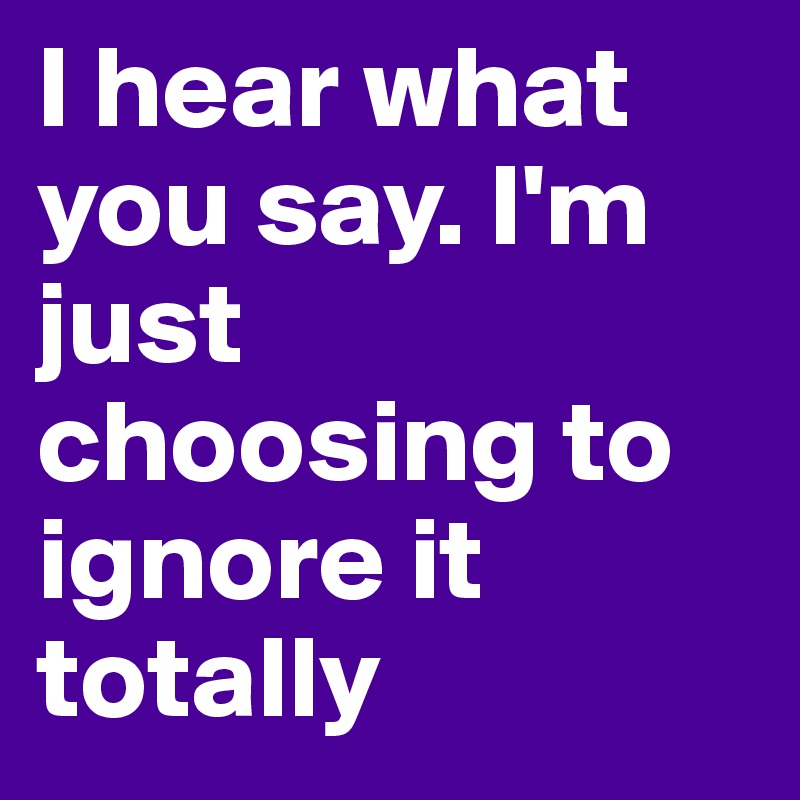 I hear what you say. I'm just choosing to ignore it totally