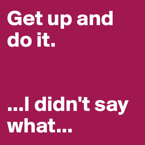 Get up and do it.   


...I didn't say what...