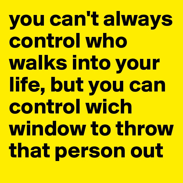 you can't always control who walks into your life, but you can control wich window to throw that person out