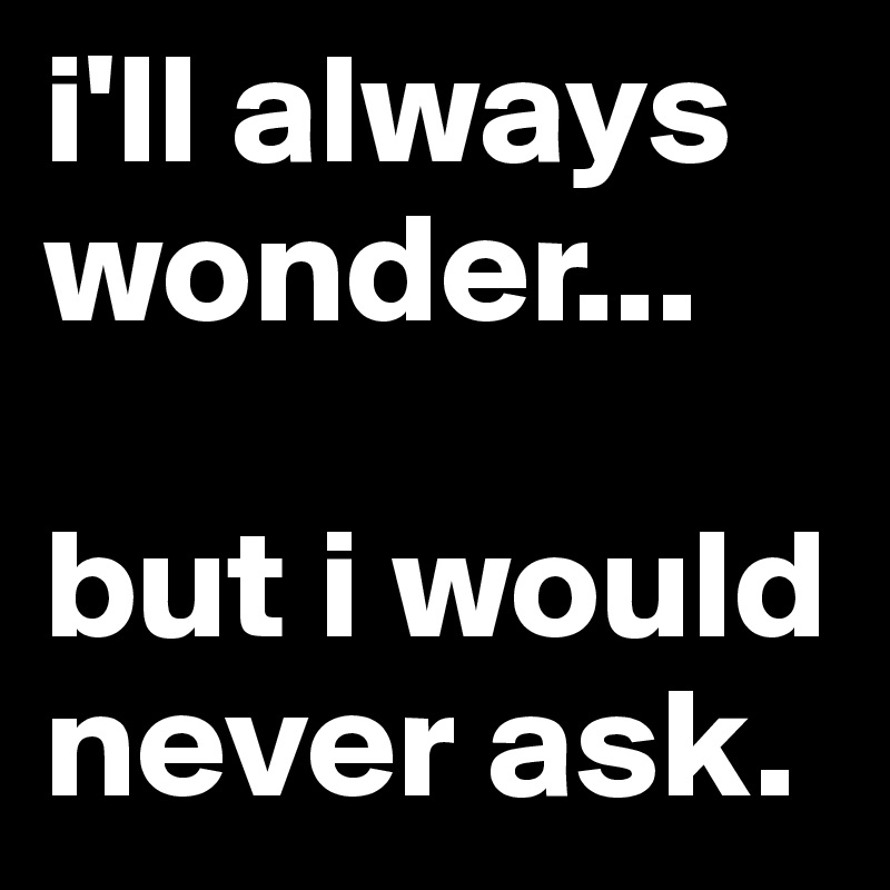 i'll always wonder...

but i would never ask. 