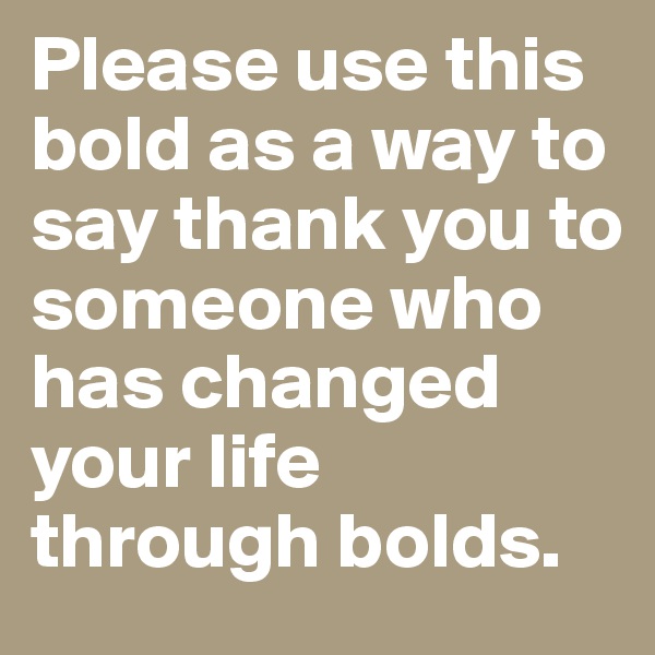 Please use this bold as a way to say thank you to someone who has changed your life through bolds.