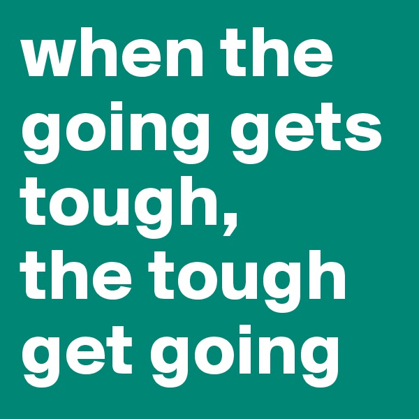 when the going gets tough,
the tough get going