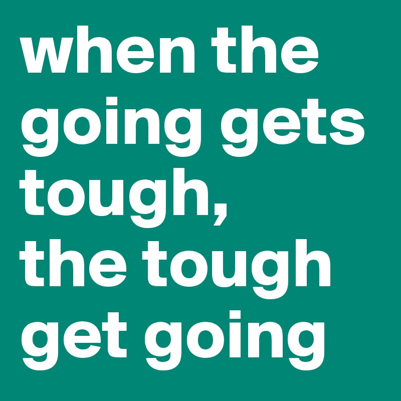 when the going gets tough,
the tough get going