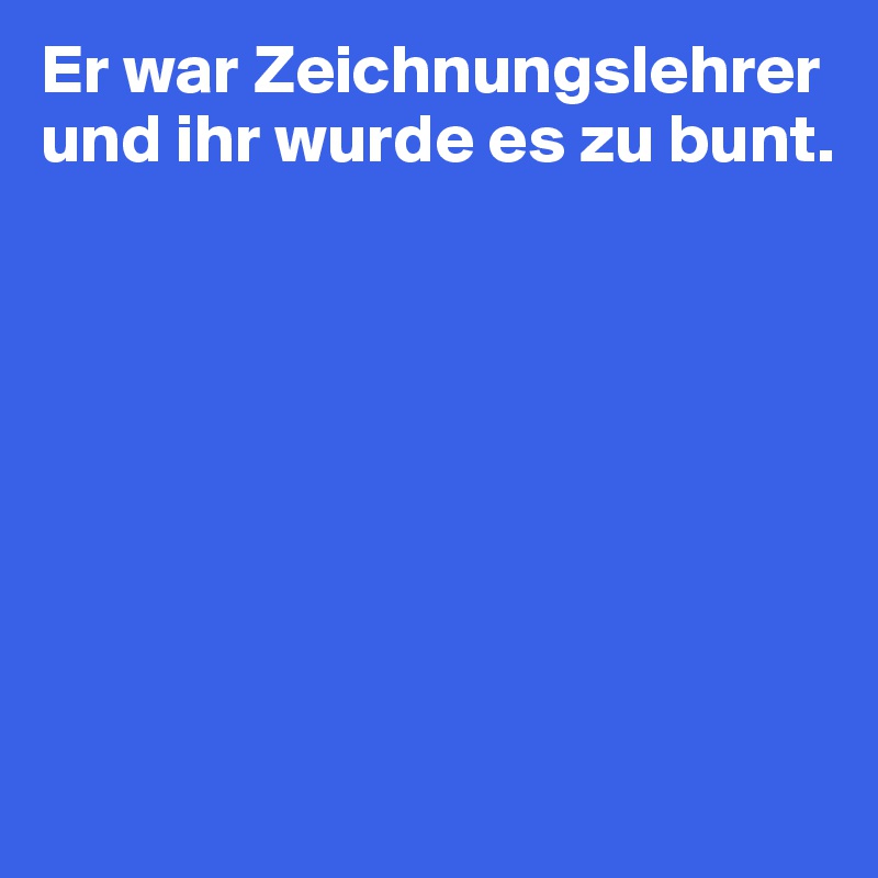 Er war Zeichnungslehrer und ihr wurde es zu bunt.








