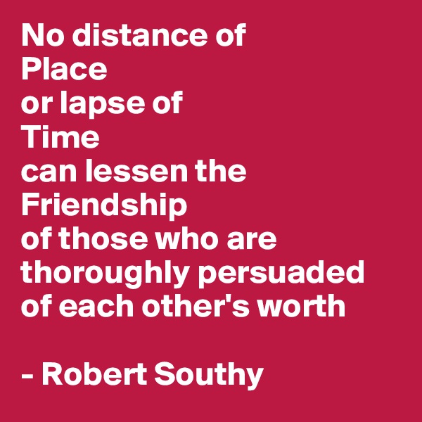 No distance of 
Place 
or lapse of 
Time
can lessen the Friendship
of those who are thoroughly persuaded of each other's worth 

- Robert Southy