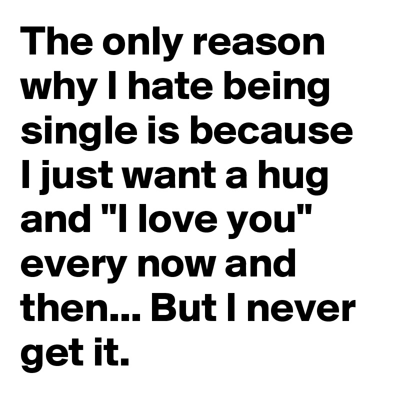 The only reason why I hate being single is because I just want a hug and "I love you" every now and then... But I never get it.