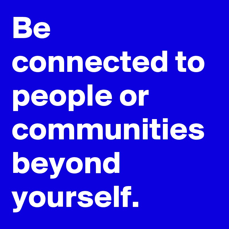 Be connected to people or communities beyond yourself.  