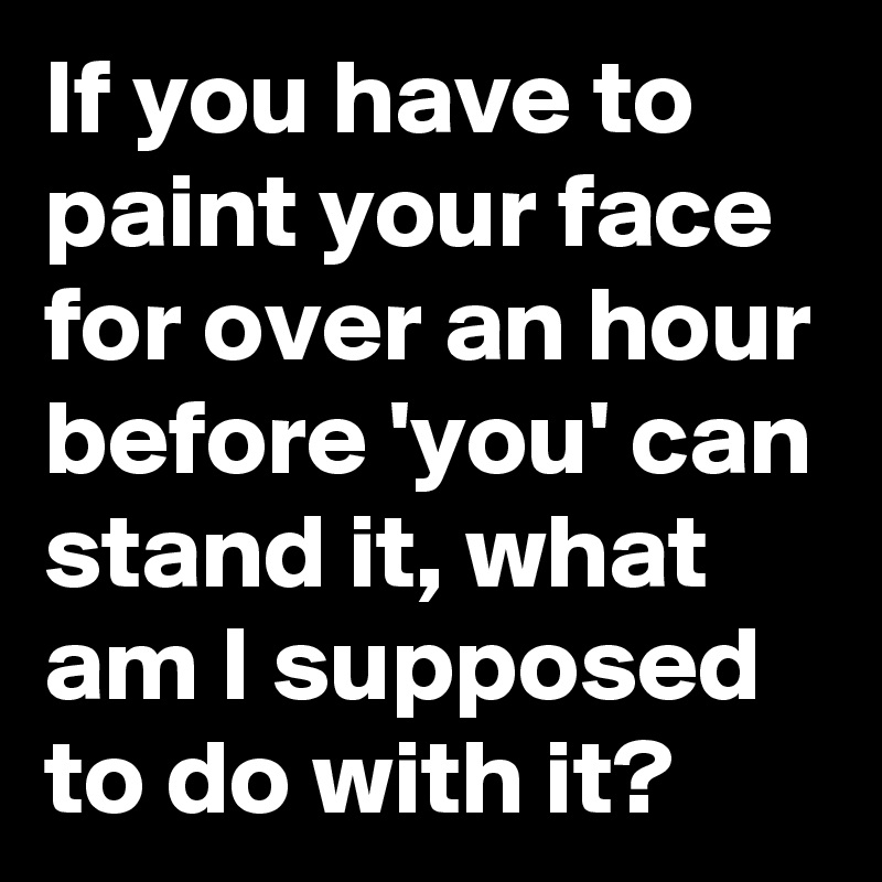 If you have to paint your face for over an hour before 'you' can stand it, what am I supposed to do with it?