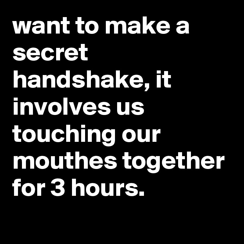 want to make a secret handshake, it involves us touching our mouthes together for 3 hours.