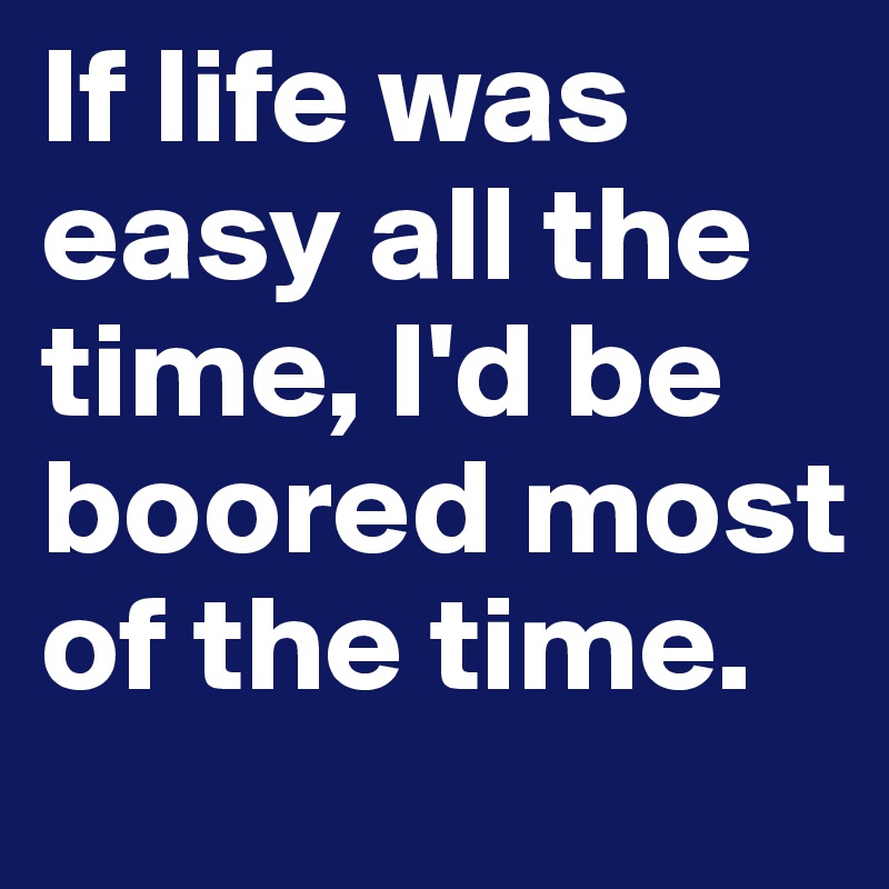If life was easy all the time, I'd be boored most of the time.