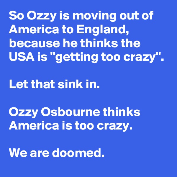So Ozzy is moving out of America to England, because he thinks the USA is ''getting too crazy''.

Let that sink in.

Ozzy Osbourne thinks America is too crazy.

We are doomed.