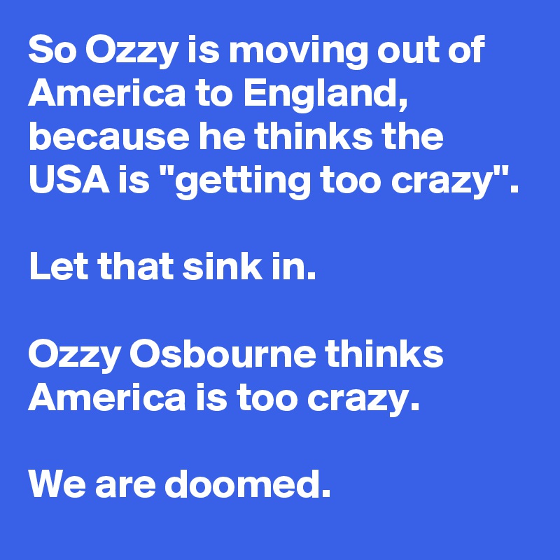 So Ozzy is moving out of America to England, because he thinks the USA is ''getting too crazy''.

Let that sink in.

Ozzy Osbourne thinks America is too crazy.

We are doomed.
