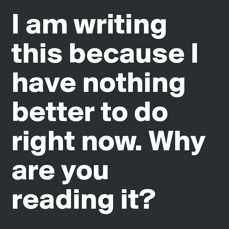 I am writing this because I have nothing better to do right now. Why are you reading it?