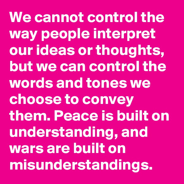 We cannot control the way people interpret our ideas or thoughts, but we can control the words and tones we choose to convey them. Peace is built on understanding, and wars are built on misunderstandings. 