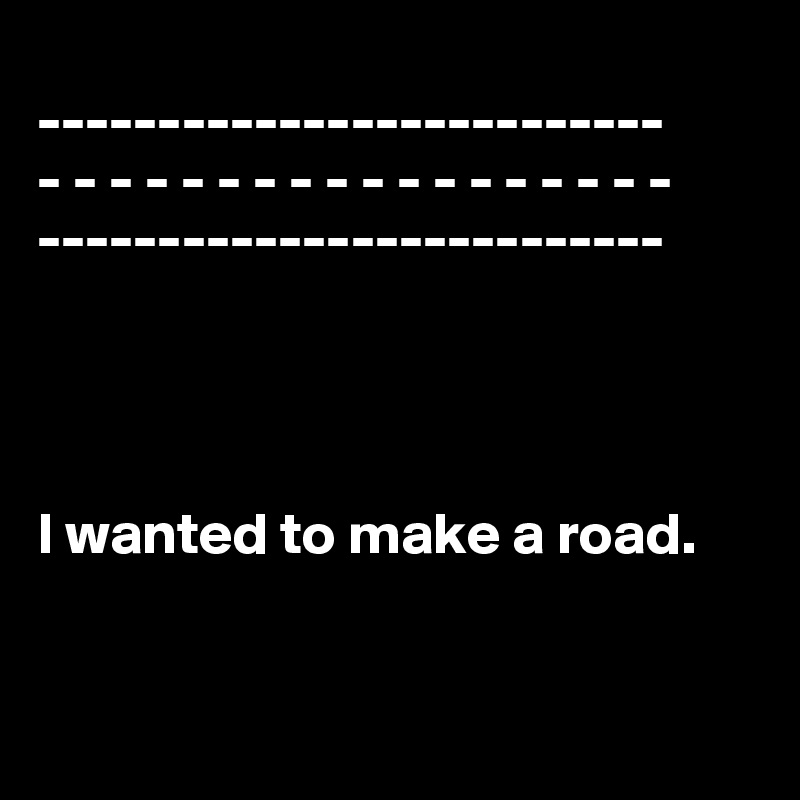
--------------------------
- - - - - - - - - - - - - - - - - -
--------------------------




I wanted to make a road.



