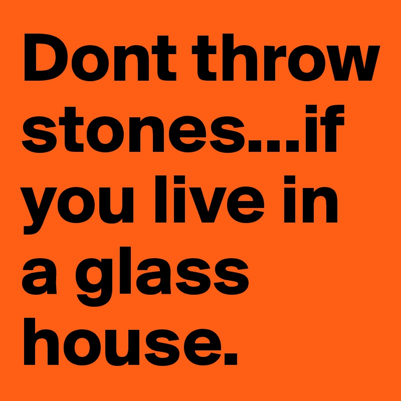 Dont throw stones...if you live in a glass house. Post by