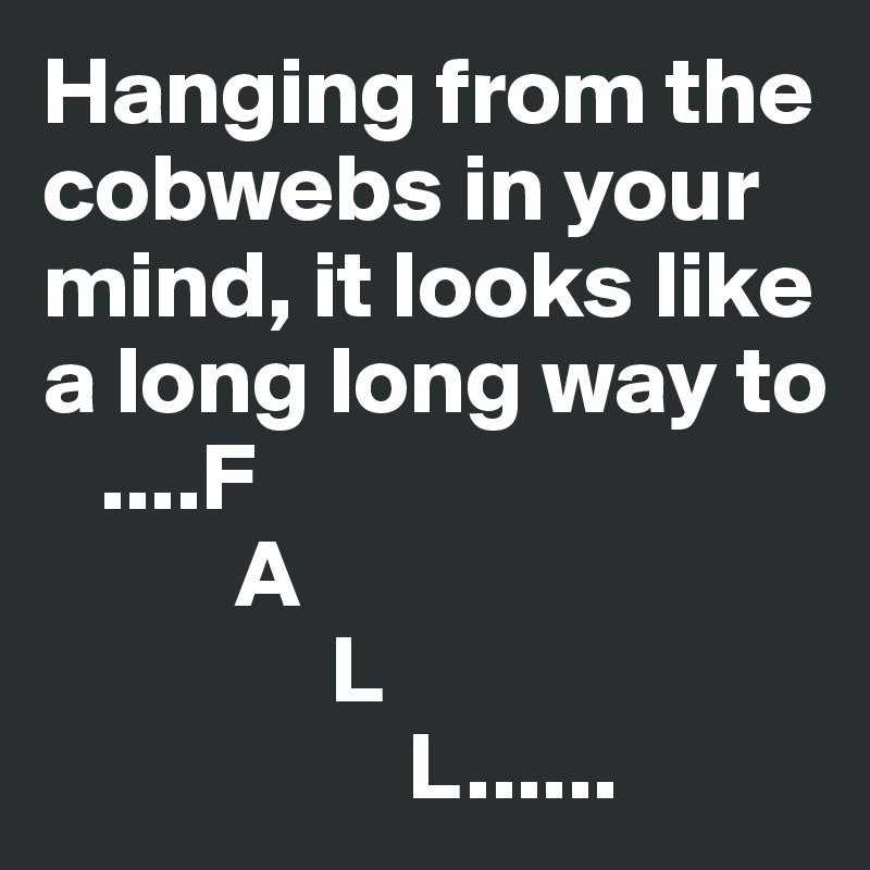 Hanging from the cobwebs in your mind, it looks like a long long way to     
   ....F      
          A        
               L     
                   L......