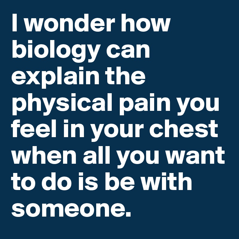 I wonder how biology can explain the physical pain you feel in your chest when all you want to do is be with someone. 