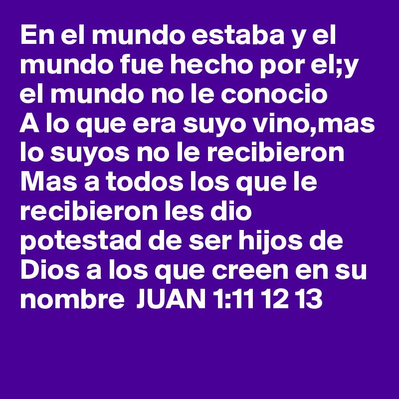 En el mundo estaba y el mundo fue hecho por el;y el mundo no le conocio
A lo que era suyo vino,mas lo suyos no le recibieron
Mas a todos los que le recibieron les dio potestad de ser hijos de Dios a los que creen en su nombre  JUAN 1:11 12 13

