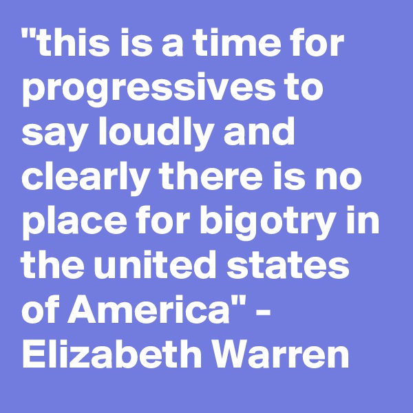 "this is a time for progressives to say loudly and clearly there is no place for bigotry in the united states of America" - Elizabeth Warren