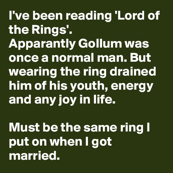 I've been reading 'Lord of the Rings'.
Apparantly Gollum was once a normal man. But wearing the ring drained him of his youth, energy and any joy in life.  

Must be the same ring I put on when I got married.