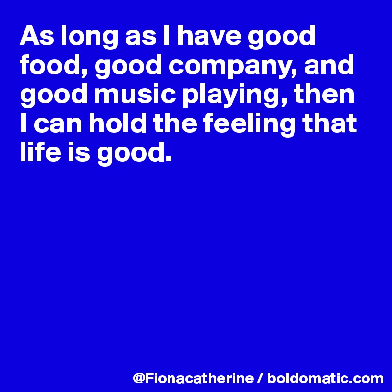 As long as I have good food, good company, and
good music playing, then
I can hold the feeling that
life is good.






