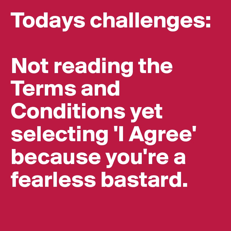 Todays challenges:

Not reading the Terms and Conditions yet selecting 'I Agree' because you're a fearless bastard.
