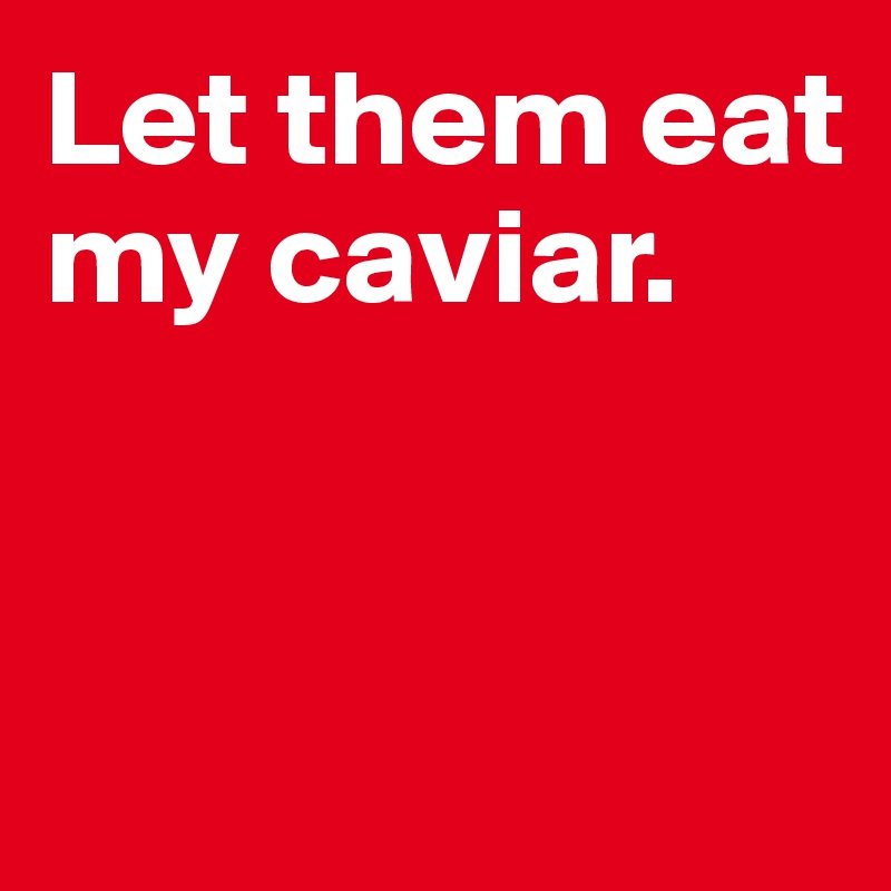 Let them eat my caviar. 


